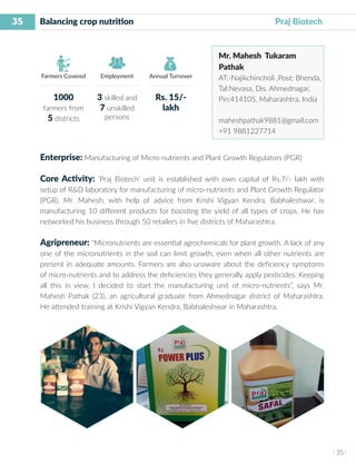 35
I 35 I
Farmers Covered Employment Annual Turnover
Balancing crop nutrition			 			 Praj Biotech
Mr. Mahesh Tukaram
Pathak
AT:-Najikchincholi ,Post: Bhenda,
Tal:Nevasa, Dis. Ahmednagar,
Pin:414105, Maharashtra, India
maheshpathak9881@gmail.com
+91 9881227714
Enterprise: Manufacturing of Micro-nutrients and Plant Growth Regulators (PGR)
Core Activity: ‘Praj Biotech’ unit is established with own capital of Rs.7/- lakh with
setup of R&D laboratory for manufacturing of micro-nutrients and Plant Growth Regulator
(PGR). Mr. Mahesh, with help of advice from Krishi Vigyan Kendra, Babhaleshwar, is
manufacturing 10 different products for boosting the yield of all types of crops. He has
networked his business through 50 retailers in five districts of Maharashtra.
Agripreneur: “Micronutrients are essential agrochemicals for plant growth. A lack of any
one of the micronutrients in the soil can limit growth, even when all other nutrients are
present in adequate amounts. Farmers are also unaware about the deficiency symptoms
of micro-nutrients and to address the deficiencies they generally apply pesticides. Keeping
all this in view, I decided to start the manufacturing unit of micro-nutrients”, says Mr.
Mahesh Pathak (23), an agricultural graduate from Ahmednagar district of Maharashtra.
He attended training at Krishi Vigyan Kendra, Babhaleshwar in Maharashtra.
1000
farmers from
5 districts
3 skilled and
7 unskilled
persons
Rs. 15/-
lakh
 