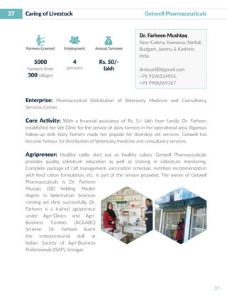 37
I 37 I
Farmers Covered Employment Annual Turnover
Caring of Livestock 				 Getwell Pharmaceuticals
Dr. Farheen Mushtaq
New-Colony, Kawoosa, Narbal,
Budgam, Jammu & Kashmir,
India
drnissar80@gmail.com
+91 9596154955,
+91 9906569767
Enterprise: Pharmaceutical Distribution of Veterinary Medicine and Consultancy
Services Centre.
Core Activity: With a financial assistance of Rs. 5/- lakh from family, Dr. Farheen
established her Vet Clinic for the service of dairy farmers in her operational area. Rigorous
follow-up with dairy farmers made her popular for doorstep vet services. Getwell has
become famous for distribution of Veterinary medicine and consultancy services.
Agripreneur: Healthy cattle start out as healthy calves. Getwell Pharmaceuticals
provides quality colostrum education as well as training in colostrum monitoring.
Complete package of calf management, vaccination schedule, nutrition recommendation
with feed ration formulation, etc. is part pf the service provided. The owner of Getwell
Pharmaceuticals is Dr. Farheen
Mustaq (38) holding Master
degree in Veterinarian Sciences
running vet clinic successfully. Dr.
Farheen is a trained agripreneur
under Agri-Clinics and Agri-
Business Centers (AC&ABC)
Scheme. Dr. Farheen learnt
the entrepreneurial skill at
Indian Society of Agri-Business
Professionals (ISAP), Srinagar.
5000
farmers from
300 villages
4
persons
Rs. 50/-
lakh
 