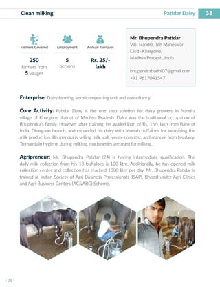 38
I 38 I
Farmers Covered Employment Annual Turnover
Clean milking 	 		 		 	 Patidar Dairy
Mr. Bhupendra Patidar
Vill- Nandra, Teh Maheswar
Distt- Khargone,
Madhya Pradesh, India
bhupendrabudhi07@gmail.com
+91 9617041547
Enterprise: Dairy farming, vermicomposting unit and consultancy.
Core Activity: Patidar Dairy is the one stop solution for dairy growers in Nandra
village of Khargone district of Madhya Pradesh. Dairy was the traditional occupation of
Bhupendra’s family. However after training, he availed loan of Rs. 16/- lakh from Bank of
India, Dhargaon branch, and expanded his dairy with Murrah buffaloes for increasing the
milk production. Bhupendra is selling milk, calf, vermi-compost, and manure from his dairy.
To maintain hygiene during milking, machineries are used for milking.
Agripreneur: Mr. Bhupendra Patidar (24) is having intermediate qualification. The
daily milk collection from his 18 buffaloes is 100 litre. Additionally, he has opened milk
collection center and collection has reached 1000 liter per day. Mr. Bhupendra Patidar is
trained at Indian Society of Agri-Business Professionals (ISAP), Bhopal under Agri-Clinics
and Agri-Business Centers (AC&ABC) Scheme.
250
farmers from
5 villages
5
persons
Rs. 25/-
lakh
 