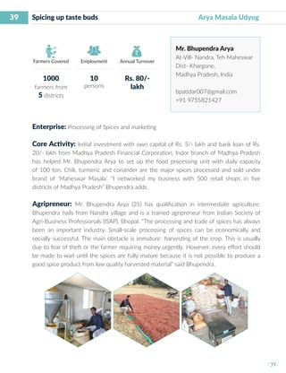39
I 39 I
Farmers Covered Employment Annual Turnover
Spicing up taste buds 				 Arya Masala Udyog
Mr. Bhupendra Arya
At-Vill- Nandra, Teh Maheswar
Dist- Khargone,
Madhya Pradesh, India
bpatidar007@gmail.com
+91 9755821427
Enterprise: Processing of Spices and marketing
Core Activity: Initial investment with own capital of Rs. 5/- lakh and bank loan of Rs.
20/- lakh from Madhya Pradesh Financial Corporation, Indor branch of Madhya Pradesh
has helped Mr. Bhupendra Arya to set up the food processing unit with daily capacity
of 100 ton. Chili, turmeric and coriander are the major spices processed and sold under
brand of ‘Maheswar Masala’. “I networked my business with 500 retail shops in five
districts of Madhya Pradesh” Bhupendra adds.
Agripreneur: Mr. Bhupendra Arya (25) has qualification in intermediate agriculture.
Bhupendra hails from Nandra village and is a trained agripreneur from Indian Society of
Agri-Business Professionals (ISAP), Bhopal. “The processing and trade of spices has always
been an important industry. Small-scale processing of spices can be economically and
socially successful. The main obstacle is immature harvesting of the crop. This is usually
due to fear of theft or the farmer requiring money urgently. However, every effort should
be made to wait until the spices are fully mature because it is not possible to produce a
good spice product from low quality harvested material” said Bhupendra.
1000
farmers from
5 districts
10
persons
Rs. 80/-
lakh
 