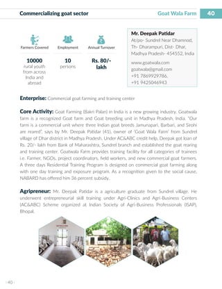 40
I 40 I
Farmers Covered Employment Annual Turnover
Commercializing goat sector 	 			 Goat Wala Farm
Mr. Deepak Patidar
At/po- Sundrel Near Dhamnod,
Th- Dharampuri, Dist- Dhar,
Madhya Pradesh- 454552, India
www.goatwala.com
goatwala@gmail.com
+91 7869929786,
+91 9425046943
Enterprise: Commercial goat farming and training center
Core Activity: Goat Farming (Bakri Palan) in India is a new growing industry. Goatwala
farm is a recognized Goat farm and Goat breeding unit in Madhya Pradesh, India. “Our
farm is a commercial unit where three Indian goat breeds Jamunapari, Barbari, and Sirohi
are reared”, says by Mr. Deepak Patidar (41), owner of ‘Goat Wala Farm’ from Sundrel
village of Dhar district in Madhya Pradesh. Under AC&ABC credit help, Deepak got loan of
Rs. 20/- lakh from Bank of Maharashtra, Sundrel branch and established the goat rearing
and training center. Goatwala Farm provides training facility for all categories of trainees
i.e. Farmer, NGOs, project coordinators, field workers, and new commercial goat farmers.
A three days Residential Training Program is designed on commercial goat farming along
with one day training and exposure program. As a recognition given to the social cause,
NABARD has offered him 36 percent subsidy.
Agripreneur: Mr. Deepak Patidar is a agriculture graduate from Sundrel village. He
underwent entrepreneurial skill training under Agri-Clinics and Agri-Business Centers
(AC&ABC) Scheme organized at Indian Society of Agri-Business Professionals (ISAP),
Bhopal.
10000
rural youth
from across
India and
abroad
10
persons
Rs. 80/-
lakh
 