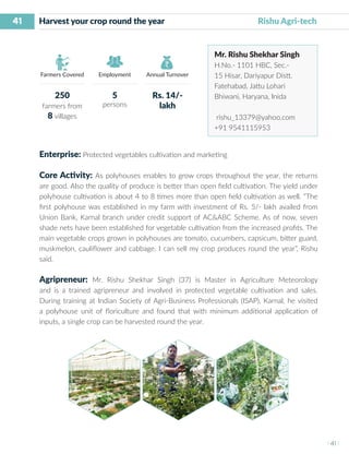 41
I 41 I
Farmers Covered Employment Annual Turnover
Harvest your crop round the year	 			 Rishu Agri-tech
Mr. Rishu Shekhar Singh
H.No.- 1101 HBC, Sec.-
15 Hisar, Dariyapur Distt.
Fatehabad, Jattu Lohari
Bhiwani, Haryana, Inida
rishu_13379@yahoo.com
+91 9541115953
Enterprise: Protected vegetables cultivation and marketing
Core Activity: As polyhouses enables to grow crops throughout the year, the returns
are good. Also the quality of produce is better than open field cultivation. The yield under
polyhouse cultivation is about 4 to 8 times more than open field cultivation as well. “The
first polyhouse was established in my farm with investment of Rs. 5/- lakh availed from
Union Bank, Karnal branch under credit support of AC&ABC Scheme. As of now, seven
shade nets have been established for vegetable cultivation from the increased profits. The
main vegetable crops grown in polyhouses are tomato, cucumbers, capsicum, bitter guard,
muskmelon, cauliflower and cabbage. I can sell my crop produces round the year”, Rishu
said.
Agripreneur: Mr. Rishu Shekhar Singh (37) is Master in Agriculture Meteorology
and is a trained agripreneur and involved in protected vegetable cultivation and sales.
During training at Indian Society of Agri-Business Professionals (ISAP), Karnal, he visited
a polyhouse unit of floriculture and found that with minimum additional application of
inputs, a single crop can be harvested round the year.
250
farmers from
8 villages
5
persons
Rs. 14/-
lakh
 