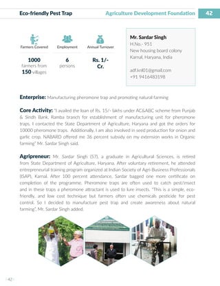 42
I 42 I
Farmers Covered Employment Annual Turnover
Eco-friendly Pest Trap 		 Agriculture Development Foundation
Mr. Sardar Singh
H.No.- 951
New housing board colony
Karnal, Haryana, India
adf.knl01@gmail.com
+91 9416483198
Enterprise: Manufacturing pheromone trap and promoting natural farming
Core Activity: “I availed the loan of Rs. 15/- lakhs under AC&ABC scheme from Punjab
& Sindh Bank, Ramba branch for establishment of manufacturing unit for pheromone
traps. I contacted the State Department of Agriculture, Haryana and got the orders for
10000 pheromone traps. Additionally, I am also involved in seed production for onion and
garlic crop. NABARD offered me 36 percent subsidy on my extension works in Organic
farming” Mr. Sardar Singh said.
Agripreneur: Mr. Sardar Singh (57), a graduate in Agricultural Sciences, is retired
from State Department of Agriculture, Haryana. After voluntary retirement, he attended
entrepreneurial training program organized at Indian Society of Agri-Business Professionals
(ISAP), Karnal. After 100 percent attendance, Sardar bagged one more certificate on
completion of the programme. Pheromone traps are often used to catch pest/insect
and in these traps a pheromone attractant is used to lure insects. “This is a simple, eco-
friendly, and low cost technique but farmers often use chemicals pesticide for pest
control. So I decided to manufacture pest trap and create awareness about natural
farming”, Mr. Sardar Singh added.
1000
farmers from
150 villages
6
persons
Rs. 1/-
Cr.
 