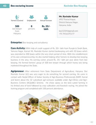 43
I 43 I
Farmers Covered Employment Annual Turnover
Bee nectaring income 	 			 	 Ravinder Bee Keeping
Mr. Ravinder Kumar
VPO Thanachhapar,
District:Yamuna Nagar,
Haryana, India
bee12345@gmail.com
+91 9416195177
Enterprise: Bee-keeping and consultancy
Core Activity: With help of credit support of Rs. 20/- lakh from Punjab & Sindh Bank,
Yamuna Nagar, Karnal, Mr. Ravinder Kumar started beekeeping unit with 50 boxes which
was extended to 200 boxes within the very short period of time. With the establishment
of his own entrepreneurship, he also started helping other farmers to develop bee keeping
business in the area. His earning comes around Rs. 35/- lakh per year alone from bee
keeping. He formed farmers’ group of 500 bee keeper through which honey was being
marketed throughout the State.
Agripreneur: After retirement from State Department of Agriculture, Haryana, Shri
Ravinder Kumar (61) was very eager to do something for second earning. He came in
contact with Nodal Officer of Indian Society of Agri-Business Professionals (ISAP), Karnal
and learnt about the 32 subsidised agri-ventures available under Agri-Clinics and Agri-
Business Centers (AC&ABC) Scheme. He chose apiary as the best suited farming in
his limited area of land followed by crop cultivation and livestock rearing. He joined the
training program and completed with 100 percent attendance.
500
bee keeper
from
Haryana
8
persons
Rs. 35/-
lakh
 