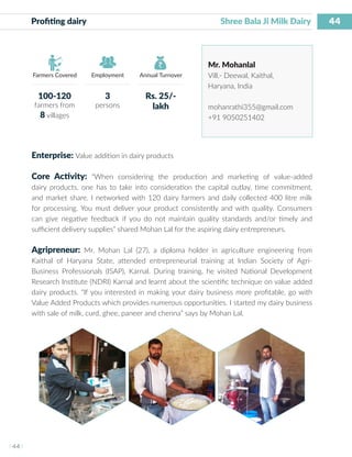 44
I 44 I
Farmers Covered Employment Annual Turnover
Profiting dairy	 			 Shree Bala Ji Milk Dairy
Mr. Mohanlal
Vill.- Deewal, Kaithal,
Haryana, India
mohanrathi355@gmail.com
+91 9050251402
Enterprise: Value addition in dairy products
Core Activity: “When considering the production and marketing of value-added
dairy products, one has to take into consideration the capital outlay, time commitment,
and market share. I networked with 120 dairy farmers and daily collected 400 litre milk
for processing. You must deliver your product consistently and with quality. Consumers
can give negative feedback if you do not maintain quality standards and/or timely and
sufficient delivery supplies” shared Mohan Lal for the aspiring dairy entrepreneurs.
Agripreneur: Mr. Mohan Lal (27), a diploma holder in agriculture engineering from
Kaithal of Haryana State, attended entrepreneurial training at Indian Society of Agri-
Business Professionals (ISAP), Karnal. During training, he visited National Development
Research Institute (NDRI) Karnal and learnt about the scientific technique on value added
dairy products. “If you interested in making your dairy business more profitable, go with
Value Added Products which provides numerous opportunities. I started my dairy business
with sale of milk, curd, ghee, paneer and chenna” says by Mohan Lal.
100-120
farmers from
8 villages
3
persons
Rs. 25/-
lakh
 