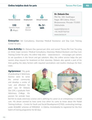 46
I 46 I
Farmers Covered Employment Annual Turnover
Online helpline desk for pets	 			 Tarzoo Pet Care
Dr. Debasis Das
Plot No. 184, Soubhagya
Nagar, SBI Colony, Siripur,
Bhubaneswar, Pincode-751003
Odisha,India
support@tarzoo.in
+91 9439750710
www.tarzoo.in
Enterprise: Vet Consultancy, Doorstep Medical Assistance and Day Care Training
Center for pets.
Core Activity: Dr. Debasis Das opened pet clinic and named ‘Tarzoo Pet Care’ focusing
on three major services: Medical Consultancy, Doorstep Medical Assistant and Day Care
Training Center for pets. His online help desk – www.tarzoo.in – encourages pet owners
to ask questions in the forum and get solutions. Also, the online service helps the pet
owners drop request for treatment at their doorstep. Debasis also spends a part of his
time guiding the dairy farmers with required vaccinations and routine checkups for their
cows.
Agripreneur: “My goals
of graduating in Veterinary
Science were to serve
the animal community
and develop a centre of
‘care and affection’ for
pets” says Dr Debasis
Das (24), a graduate from
Veterinary College. His
passion for animals have
led him to study veterinary science and is defining his career as an entrepreneur in animal
care. His dream seemed to have come true when he came to know about the Nodal
Training Institute – Centre for Youth and Social Development (CYSD), conducting trainings
under AC&ABC schemes of MANAGE in Odisha. Immediately he registered for the first
batch of training programme for 60 days
150
farmers from
2 villages
12
Junior
Doctor
Rs. 5/-
lakh
 