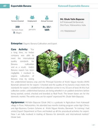 47
I 47 I
Farmers Covered Employment Annual Turnover
Exportable Banana	 	 	 Katewadi Exportable Banana
Mr. Ghule Yatin Bapurao
A/P-Katewadi,Tal-Baramati,
Dist-Pune, Maharashtra, India
+91 9860606667
Enterprise: Organic Banana Cultivation and Export
Core Activity: “For
a long time, no Indian
company was able to
meet the international
quality standards for
Banana cultivation
and as a result, India’s
Banana export has been
negligible. I involved in
organic cultivation of
Banana crop by seeing
the unblemished banana crop and the Principal Scientist of Krishi Vigyan Kendra (KVK)
Baramati advised me for export. I checked and the quality of my banana crops meets the
standards for export. I established fruit collection center in my 10 acre of land. At this fruit
collection center, unblemished bananas are being wheeled in on padded stretchers before
being washed, sorted, checked and branded as Real Fresh. The brown boxes are for the
domestic market. The white ones are for export” expressed Mr. Ghule Yatin Bapurao.
Agripreneur: Mr.Yatin Bapurao Ghule (46) is a graduate in Agriculture from Katewadi
village in Pune, Maharashtra. He attended two months training program under Agri-Clinics
and Agri-Business Centers Scheme at Krishi Vigyan Kendra, Baramati. “In training I had
visited Export Department at Pune and looked up all the procedural activities for export.
Now I am fully involved in trading of Banana for domestic and international markets”
Ghule Said.
350
farmers from
5 villages
7
persons
Rs. 15/-
lakh
 