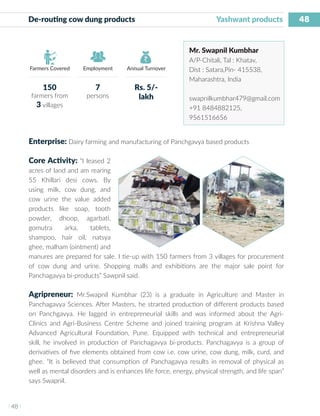 48
I 48 I
Farmers Covered Employment Annual Turnover
De-routing cow dung products 		 Yashwant products
Mr. Swapnil Kumbhar
A/P-Chitali, Tal : Khatav,
Dist : Satara,Pin- 415538,
Maharashtra, India
swapnilkumbhar479@gmail.com
+91 8484882125,
9561516656
Enterprise: Dairy farming and manufacturing of Panchgavya based products
Core Activity: “I leased 2
acres of land and am rearing
55 Khillari desi cows. By
using milk, cow dung, and
cow urine the value added
products like soap, tooth
powder, dhoop, agarbati,
gomutra arka, tablets,
shampoo, hair oil, natsya
ghee, malham (ointment) and
manures are prepared for sale. I tie-up with 150 farmers from 3 villages for procurement
of cow dung and urine. Shopping malls and exhibitions are the major sale point for
Panchagavya bi-products” Sawpnil said.
Agripreneur: Mr.Swapnil Kumbhar (23) is a graduate in Agriculture and Master in
Panchagavya Sciences. After Masters, he strarted production of different products based
on Panchgavya. He lagged in entrepreneurial skills and was informed about the Agri-
Clinics and Agri-Business Centre Scheme and joined training program at Krishna Valley
Advanced Agricultural Foundation, Pune. Equipped with technical and entrepreneurial
skill, he involved in production of Panchagavya bi-products. Panchagavya is a group of
derivatives of five elements obtained from cow i.e. cow urine, cow dung, milk, curd, and
ghee. “It is believed that consumption of Panchagavya results in removal of physical as
well as mental disorders and is enhances life force, energy, physical strength, and life span”
says Swapnil.
150
farmers from
3 villages
7
persons
Rs. 5/-
lakh
 