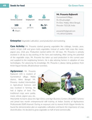 49
I 49 I
Farmers Covered Employment Annual Turnover
Seeds for feed 	 	 					 Go Green Farm
Mr. Prasanta Rajbanshi
Gunsankarol Village,
Po-Dhudmadighi
Ps+Dist. Malda, West Bengal,
Pincode-732128, India
prasanta96@gmail.com
+91 09547269896
Enterprise: Vegetable cultivation, seed production and marketing
Core Activity: Mr. Prasanta started growing vegetables like cabbage, tomato, peas,
radish, brinjal, chilli and green leafy vegetables instead of earlier field crops like maize,
pigeon pea, chick pea. Production started within 45 -60 days. Mr. Prasanta is actively
involved in all day to day working of the farm and marketing. After seeing the potential
of the vegetable crops, Mr. Prasanta has taken up seed production in the current year
and supplied to the neighboring farmers. He is also advising farmers in adoption of new
technologies. For advancing his knowledge, Mr. Prasanta is always taking guidance from
Krishi Vigyan Kendra, Bhubneshwar scientists.
Agripreneur: Mr. Prasanta
Rajbanshi (24) is resident of
Gunshankrul village, Malda
district, West Bengal. Mr.
Prasanta studied intermediate
in Agricultural Sciences and
was involved in farming. He
had 6 bighas of land. The
traditional crops were paddy,
maize, wheat, pigeon pea, etc.
Meanwhile he learnt about the Agri-Clinics and Agri-Business Centers (AC&ABC) Scheme
and joined two month entrepreneurial skill training at Indian Society of Agribusiness
Professionals (ISAP)-Asansol. During an exposure visit to nearest Krishi Vigyan Kendra he
found the demonstration plot on vegetables cultivation and learnt the importance of crop
diversification. He decided to grow vegetable on half of land commercially.
100
farmers from
4 villages
2
persons
Rs. 5/-
lakh
 