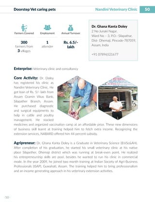 50
I 50 I
Farmers Covered Employment Annual Turnover
Doorstep Vet caring pets 	 Nandini Veterinary Clinic
Dr. Ghana Kanta Doley
2 No Junaki Nagar,
Ward No – 3, P.O.- Silapathar,
Dist- Dhemaji, Pincode-787059,
Assam, India
+91 07896521677
Enterprise: Veterinary clinic and consultancy
Core Activity: Dr. Doley
has registered his clinic as
Nandini Veterinary Clinic. He
got loan of Rs. 5/- lakh from
Assam Gramin Vikas Bank,
Silapather Branch, Assam.
He purchased diagnostic
and surgical equipments to
help in cattle and poultry
management. He stacked
medicines and organized vaccination camp at an affordable price. These new dimensions
of business skill learnt at training helped him to fetch extra income. Recognizing the
extension services, NABARD offered him 44 percent subsidy.
Agripreneur: Dr. Ghana Kanta Doley is a Graduate in Veterinary Science (B.VSc&AH).
After completion of his graduation, he started his small veterinary clinic at his native
place Silapether, Dhemaji district which was running at break-even point. He realized
his entrepreneurship skills are poor, besides he wanted to run his clinic in commercial
mode. In the year 2009, he joined two month training at Indian Society of Agri-Business
Professionals (ISAP), Guwahati, Assam. The training helped him to bring professionalism
and an income generating approach in his veterinary extension activities.
300
farmers from
3 villages
1
attender
Rs. 6.5/-
lakh
 