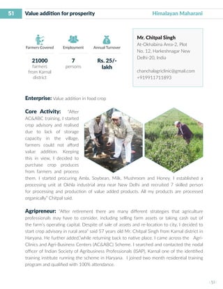 51
I 51 I
Farmers Covered Employment Annual Turnover
Value addition for prosperity	 	 	 Himalayan Maharani
Mr. Chitpal Singh
At-Okhalaina Area-2, Plot
No. 12, Harkeshnagar New
Delhi-20, India
chanchalagriclinic@gmail.com
+919911711893
Enterprise: Value addition in food crop
Core Activity: “After
AC&ABC training, I started
crop advisory and realised
due to lack of storage
capacity in the village,
farmers could not afford
value addition. Keeping
this in view, I decided to
purchase crop produces
from farmers and process
them. I started procuring Amla, Soybean, Milk, Mushroom and Honey. I established a
processing unit at Okhla industrial area near New Delhi and recruited 7 skilled person
for processing and production of value added products. All my products are processed
organically” Chitpal said.
Agripreneur: “After retirement there are many different strategies that agriculture
professionals may have to consider, including selling farm assets or taking cash out of
the farm’s operating capital. Despite of sale of assets and re-location to city, I decided to
start crop advisory in rural area” said 57 years old Mr. Chitpal Singh from Karnal district in
Haryana. He further added,”while returning back to native place. I came across the Agri-
Clinics and Agri-Business Centers (AC&ABC) Scheme. I searched and contacted the nodal
officer of Indian Society of Agribusiness Professionals (ISAP), Karnal one of the identified
training institute running the scheme in Haryana. I joined two month residential training
program and qualified with 100% attendance.
21000
farmers
from Karnal
district
7
persons
Rs. 25/-
lakh
 