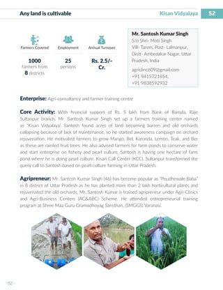 52
I 52 I
Farmers Covered Employment Annual Turnover
Any land is cultivable	 			 Kisan Vidyalaya
Mr. Santosh Kumar Singh
S/o Shri- Moti Singh
Vill- Tarem, Post- Lalmanpur,
Distt- Ambedakar Nagar, Uttar
Pradesh, India
agriclinc609@gmail.com
+91 9415721654,
+91 9838592932
Enterprise: Agri-consultancy and farmer training centre
Core Activity: With financial support of Rs. 5 lakh from Bank of Baroda, Raje
Sultanpur branch, Mr. Santosh Kumar Singh set up a farmers training center named
as “Kisan Vidyalaya’. Santosh found acres of land becoming barren and old orchards
collapsing because of lack of maintenance, so he started awareness campaign on orchard
rejuvenation. He motivated farmers to grow Mango, Bel, Karonda, Lemon, Teak, and Ber
as these are rainfed fruit trees. He also advised farmers for farm ponds to conserve water
and start enterprise on fishery and pearl culture. Santosh is having one hectare of farm
pond where he is doing pearl culture. Kisan Call Center (KCC), Sultanpur transformed the
query call to Santosh based on pearl culture farming in Uttar Pradesh.
Agripreneur: Mr. Santosh Kumar Singh (46) has become popular as “Poudhewale Baba”
in 8 district of Uttar Pradesh as he has planted more than 2 lakh horticultural plants and
rejuvenated the old orchards. Mr. Santosh Kumar is trained agripreneur under Agri-Clinics
and Agri-Business Centers (AC&ABC) Scheme. He attended entrepreneurial training
program at Shree Maa Guru Gramodhoyag Sansthan, (SMGGS) Varanasi.
1000
farmers from
8 districts
25
persons
Rs. 2.5/-
Cr.
 