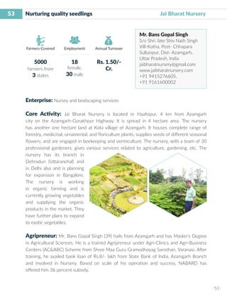 53
I 53 I
Farmers Covered Employment Annual Turnover
Nurturing quality seedlings	 	 	 Jai Bharat Nursery
Mr. Bans Gopal Singh
S/o Shri. late Shiv Nath Singh
Vill-Kotha, Post- Chhapara
Sultanpur, Dist- Azamgarh,
Uttar Pradesh, India
jaibharatnursery@gmail.com
www.jaibharatnursery.com
+91 9415276605,
+91 9161600002
Enterprise: Nursey and landscaping services
Core Activity: Jai Bharat Nursery is located in Haafizpur, 4 km from Azamgarh
city on the Azamgarh-Gorakhpur Highway. It is spread in 4 hectare area. The nursery
has another one hectare land at Kota village of Azamgarh. It houses complete range of
forestry, medicinal, ornamental, and floriculture plants; supplies seeds of different seasonal
flowers; and are engaged in beekeeping and vermiculture. The nursery, with a team of 30
professional gardeners, gives various services related to agriculture, gardening, etc. The
nursery has its branch in
Dehradun (Uttaranchal) and
in Delhi also and is planning
for expansion in Bangalore.
The nursery is working
in organic farming and is
currently growing vegetables
and supplying the organic
products in the market. They
have further plans to expand
to exotic vegetables.
Agripreneur: Mr. Bans Gopal Singh (39) hails from Azamgarh and has Master’s Degree
in Agricultural Sciences. He is a trained Agripreneur under Agri-Clinics and Agri-Business
Centers (AC&ABC) Scheme from Shree Maa Guru Gramodhoyag Sansthan, Varanasi. After
training, he availed bank loan of Rs.8/- lakh from State Bank of India, Azamgarh Branch
and involved in Nursery. Based on scale of his operation and success, NABARD has
offered him 36 percent subsidy.
5000
farmers from
3 states
18
female,
30 male
Rs. 1.50/-
Cr.
 
