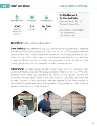 55
I 55 I
Farmers Covered Employment Annual Turnover
Hatch your chicks 	 	 	 Alpine hatcheries Pvt. Ltd.
Dr. Bitul Baruah &
Dr. Khshirud Saikia
Alpine hatcheries Pvt. Ltd.
Guwahati, Assam, India
alpinehatcheries@gmail.com
+91 9435190699,
+91 9435195843
Enterprise: Poultry hatchery and consultancy
Core Activity: Alpine Hatcheries Pvt. Ltd, a joint venture for layer farming, is estblished
at Guwahati. With individual loans of Rs. 26/- lakhs and Rs. 27/- lakhs respectively from
Central Bank of India, Guwahati, Assam, because of their sound project proposals, Dr. Bitul
Baruah and Dr. Kshirud Saikia expanded and commercialised their hatchery. The main
activities of Alpine hatcheries are broiler chick production, contract farming for broiler
chicken, sale of ready birds, and consultancies on hatchery management.
Agripreneur: Dr. Bitul Baruah and Dr. Kshirud Saikia were the roommates while
studying at Assam Agricultural University, Khanapara, Assam. In the year 1995, after
graduation both parted ways. Dr. Saikia has started his own poultry business and
Dr. Baruah went for higher studies in the same University. Later, they came across the
AC&ABC scheme in a local newspaper and were inspired by the several benefits of
the scheme and joined two month free residential training course at Indian society of
Agribusiness Professionals, (ISAP), Guwahati.
4000
farmers
Guwahati
district
110
persons
Rs. 20/-
Cr.
 