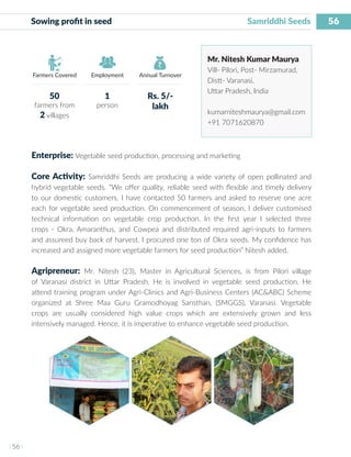 56
I 56 I
Farmers Covered Employment Annual Turnover
Sowing profit in seed	 			 Samriddhi Seeds
Mr. Nitesh Kumar Maurya
Vill- Pilori, Post- Mirzamurad,
Distt- Varanasi,
Uttar Pradesh, India
kumarniteshmaurya@gmail.com
+91 7071620870
Enterprise: Vegetable seed production, processing and marketing
Core Activity: Samriddhi Seeds are producing a wide variety of open pollinated and
hybrid vegetable seeds. “We offer quality, reliable seed with flexible and timely delivery
to our domestic customers. I have contacted 50 farmers and asked to reserve one acre
each for vegetable seed production. On commencement of season, I deliver customised
technical information on vegetable crop production. In the first year I selected three
crops - Okra, Amaranthus, and Cowpea and distributed required agri-inputs to farmers
and assureed buy back of harvest. I procured one ton of Okra seeds. My confidence has
increased and assigned more vegetable farmers for seed production” Nitesh added.
Agripreneur: Mr. Nitesh (23), Master in Agricultural Sciences, is from Pilori village
of Varanasi district in Uttar Pradesh. He is involved in vegetable seed production. He
attend training program under Agri-Clinics and Agri-Business Centers (AC&ABC) Scheme
organized at Shree Maa Guru Gramodhoyag Sansthan, (SMGGS), Varanasi. Vegetable
crops are usually considered high value crops which are extensively grown and less
intensively managed. Hence, it is imperative to enhance vegetable seed production.
50
farmers from
2 villages
1
person
Rs. 5/-
lakh
 