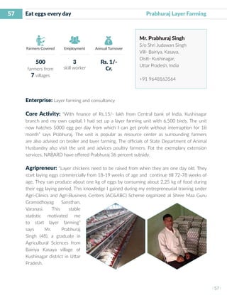 57
I 57 I
Farmers Covered Employment Annual Turnover
Eat eggs every day	 	 			 Prabhuraj Layer Farming
Mr. Prabhuraj Singh
S/o Shri Judawan Singh
Vill- Bairiya, Kasaya,
Distt- Kushinagar,
Uttar Pradesh, India
+91 9648163564
Enterprise: Layer farming and consultancy
Core Activity: “With finance of Rs.15/- lakh from Central bank of India, Kushinagar
branch and my own capital, I had set up a layer farming unit with 6,500 birds. The unit
now hatches 5000 egg per day from which I can get profit without interruption for 18
month” says Prabhuraj. The unit is popular as resource center as surrounding farmers
are also advised on broiler and layer farming. The officials of State Department of Animal
Husbandry also visit the unit and advices poultry farmers. Fot the exemplary extension
services, NABARD have offered Prabhuraj 36 percent subsidy.
Agripreneur: “Layer chickens need to be raised from when they are one day old. They
start laying eggs commercially from 18-19 weeks of age and continue till 72-78 weeks of
age. They can produce about one kg of eggs by consuming about 2.25 kg of food during
their egg laying period. This knowledge I gained during my entrepreneurial training under
Agri-Clinics and Agri-Business Centers (AC&ABC) Scheme organized at Shree Maa Guru
Gramodhoyag Sansthan,
Varanasi. This stable
statistic motivated me
to start layer farming”
says Mr. Prabhuraj
Singh (48), a graduate in
Agricultural Sciences from
Bairiya Kasaya village of
Kushinagar district in Uttar
Pradesh.
500
farmers from
7 villages
3
skill worker
Rs. 1/-
Cr.
 