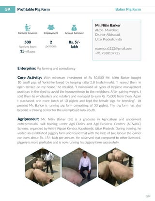 59
I 59 I
Farmers Covered Employment Annual Turnover
Profitable Pig Farm	 	 				 Baker Pig Farm
Mr. Nitin Barker
At/po- Muirobad,
District-Allahabad,
Uttar Pradesh, India
nagendra1122@gmail.com
+91 7388137725
Enterprise: Pig farming and consultancy
Core Activity: With minimum investment of Rs 50,000 Mr. Nitin Barker bought
10 small pigs of Yorkshire breed by keeping ratio 2:8 (male:female). “I reared them in
open terrace on my house.” he recalled, “I maintained all types of hygiene management
practices in the shed to avoid the inconvenience to the neighbors. After gaining weight, I
sold them to wholesalers and retailers and managed to earn Rs 75,000 from them. Again
I purchased, one more batch of 10 piglets and kept the female pigs for breeding”. At
present Mr. Barkar is running pig farm comprising of 30 piglets. The pig farm has also
become a training center for the unemployed rural youth.
Agripreneur: Mr. Nitin Barker (38) is a graduate in Agriculture and underwent
entrepreneurial skill training under Agri-Clinics and Agri-Business Centers (AC&ABC)
Scheme, organized by Krishi Vigyan Kendra, Kaushambi, Uttar Pradesh. During training, he
visited an established piggery farm and found that with the help of two labour the owner
can earn about Rs. 15/- lakh per annum. He observed that compared to other livestock,
piggery is more profitable and is now running his piggery farm successfully.
500
farmers from
15 villages
2
persons
Rs. 5/-
lakh
 