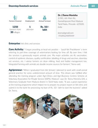60
I 60 I
Farmers Covered Employment Annual Turnover
Doorstep livestock services 	 				 Animals Planet
Dr. J.Teena Monisha
2/501, 6th Main Rd.,
Gomathipuram Post Madurai
Tamil Nadu, Pincode- 625020,
India
jteena@gmail.com
+9109629099499
Enterprise: Vet clinic and services
Core Activity: “I began providing at local vet practice – ‘Local Vet Practitioner’ a term
referring to part-time coverage of veterinarians looking for time off. By over time, I felt
the services is generously require animals care. My major activities are AI, vaccination,
control of epidemic diseases, quality certification, labelling of drugs and vaccines, doorstep
vet services, etc. I advise farmers on clean milking, feed and fodder management too.
Integrated farming with animals are double income sources for farmers”, Teena said.
Agripreneur: “When I graduated from Vet School, I planned to work with small animal
general practice for some undetermined amount of time. This dream was fulfilled after
attending the training program under Agri-Clinics and Agri-Business Centres Scheme at
Voluntary Association for People Service (VAPS), Madurai”, says Dr. Teena Monisha (24), a
Veterinary Graduate from Madurai district in Tamil Nadu state. “It was a great experience
at the training programme which helped me to prepare my project report on Vet clinic and
submit it to the bank for processing my loan of Rs. 10/- lakh to start the business” added
Dr. Teena.
1250
farmers from
30 villages
1
attender
Rs. 10/-
lakh
 