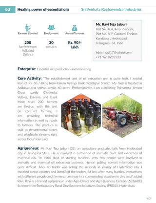 63
I 63 I
Farmers Covered Employment Annual Turnover
Healing power of essential oils 	 Sri Venkata Raghavendra Industries
Mr. Ravi Teja Leburi
Flat No. 404, Amsri Sarvani,
Plot No. 8-9, Gautami Enclave,
Kondapur , Hyderabad,
Telangana -84, India
leburi_ravi17@yahoo.com
+91 9618205533
Enterprise: Essential oils production and marketing
Core Activity: “The establishment cost of oil extraction unit is quite high. I availed
loan of Rs. 60 /-lakhs from Karuru Vyasya Bank, Kondapur branch. My farm is located in
Adilabad and spread across 60 acres. Predominantly, I am cultivating Palmarosa, Lemon
Grass partly Citronella,
Vetiver, Davana, and Basil.
More than 200 farmers
are tied-up with the unit
on contract farming. I
am providing technical
information as well as inputs
to farmers. The produce is
sold to departmental stores
and wholesale streams right
across India” Ravi said.
Agripreneur: Mr. Ravi Teja Leburi (32), an agriculture graduate, hails from Hyderabad
city in Telangana State. He is involved in cultivation of aromatic plant and extraction of
essential oils. ”In initial days of starting business, very few people were involved in
aromatic and essential oil extraction business. Hence, getting correct information was
quite difficult. Also, no trader was selling the oilseeds in vicinity of Hyderabad city. I
traveled across country and identified the traders. At last, after many hurdles, interactions
with different people and farmers, I am now in a commanding situation in this area” added
Ravi. Ravi is a trained agripreneur under Agri-Clinics and Agri-Business Centers (AC&ABC)
Scheme from Participatory Rural Development Initiatives Society (PRDIS), Hyderabad.
200
farmers from
Adilabad
District
30
persons
Rs. 90/-
lakh
 