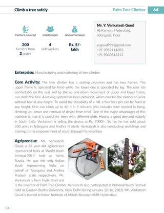 64
I 64 I
Farmers Covered Employment Annual Turnover
Climb a tree safely 	 			 Palm Tree Climber
Mr. Y. Venkatesh Goud
At-Karwan, Hyderabad,
Telangana, India
yugoud999@gmail.com
+91 9052114383,
+91 9030513212
Enterprise: Manufacturing and marketing of tree climber
Core Activity: The tree climber has a seating provision and has two frames. The
upper frame is operated by hand while the lower one is operated by leg. The user sits
comfortably on the seat and by the up and down movement of upper and lower frame,
can climb the tree. A locking system has been provided, which enables the climber to work
without fear at any height. To avoid the possibility of a fall, a four lock pin can be fixed at
any height. One can climb up to 40 ft in 5 minutes (this includes time needed in fixing,
climbing up- down and removal of device from tree). One of the major advantages of this
machine is that it is useful for trees with different girth. Having a good demand majorly
in South India, Venkatesh is selling the device at Rs. 7000/-. So far, he has sold about
200 units in Telangana and Andhra Pradesh. Venkatesh is also conducting workshop and
training to the empowerment of youth through his invention.
Agripreneur: Mr. Venkatesh
Goud, a 23 year old agripreneur
represented India at ‘World Youth
Festival-2017’ held at Sochi,
Russia. He was the only Indian
Youth representing India on
behalf of Telangana and Andhra
Pradesh state respectively. Mr.
Venkatesh is from Hyderabad and
is the inventor of Palm Tree Climber. Venkatesh also participated at National Youth Festival
held at Gautam Budha University, New Delhi during January 12-16, 2018. Mr. Venkatesh
Goud is trained at Indian Institute of Millets Research IIMR-Hyderabad.
200
farmers from
2 states
4
skill workers
Rs. 5/-
lakh
 