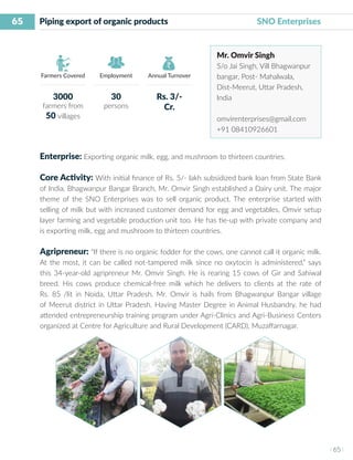 65
I 65 I
Farmers Covered Employment Annual Turnover
Piping export of organic products 	 	 SNO Enterprises
Mr. Omvir Singh
S/o Jai Singh, Vill Bhagwanpur
bangar, Post- Mahalwala,
Dist-Meerut, Uttar Pradesh,
India
omvirenterprises@gmail.com
+91 08410926601
Enterprise: Exporting organic milk, egg, and mushroom to thirteen countries.
Core Activity: With initial finance of Rs. 5/- lakh subsidized bank loan from State Bank
of India, Bhagwanpur Bangar Branch, Mr. Omvir Singh established a Dairy unit. The major
theme of the SNO Enterprises was to sell organic product. The enterprise started with
selling of milk but with increased customer demand for egg and vegetables, Omvir setup
layer farming and vegetable production unit too. He has tie-up with private company and
is exporting milk, egg and mushroom to thirteen countries.
Agripreneur: “If there is no organic fodder for the cows, one cannot call it organic milk.
At the most, it can be called not-tampered milk since no oxytocin is administered,” says
this 34-year-old agripreneur Mr. Omvir Singh. He is rearing 15 cows of Gir and Sahiwal
breed. His cows produce chemical-free milk which he delivers to clients at the rate of
Rs. 85 /lit in Noida, Uttar Pradesh. Mr. Omvir is hails from Bhagwanpur Bangar village
of Meerut district in Uttar Pradesh. Having Master Degree in Animal Husbandry, he had
attended entrepreneurship training program under Agri-Clinics and Agri-Business Centers
organized at Centre for Agriculture and Rural Development (CARD), Muzaffarnagar.
3000
farmers from
50 villages
30
persons
Rs. 3/-
Cr.
 