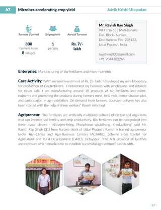 67
I 67 I
Farmers Covered Employment Annual Turnover
Microbes accelerating crop yield 	 	 Jaivik Krishi Utapadan
Mr. Ravish Rao Singh
Vill H,No 655 Moh-Banarsi
Das, Block- Auraiya,
Dist-Auraiya, Pin- 206122,
Uttar Pradesh, India
ravishent003@gmail.com
+91 9044302264
Enterprise: Manufacturing of bio-fertilizers and micro-nutrients
Core Activity: “With minimal investment of Rs. 2/- lakh, I developed my mini laboratory
for production of Bio-fertilizers. I networked my business with wholesalers and retailers
for easier sale. I am manufacturing around 18 products of bio-fertilizers and micro-
nutrients and promoting the products during farmers meet, field visit, demonstration plot,
and participation in agri-exhibition. On demand from farmers, doorstep delivery has also
been started with the help of three workers” Ravish informed.
Agripreneur: “Bio-fertilizers are artificially multiplied cultures of certain soil organisms
that can improve soil fertility and crop productivity. Bio-fertilizers can be categorized into
three major classes - Nitrogen-fixing, Phosphorus-solubilising, K-solubilising” said Mr.
Ravish Rao Singh (31) from Auraiya block of Uttar Pradesh. Ravish is trained agripreneur
under Agri-Clinics and Agri-Business Centers (AC&ABC) Scheme from Centre for
Agricultural and Rural Development (CARD), Debiyapur. “The NTI provided all facilities
and exposure which enabled me to establish successful agri-venture” Ravish adds.
300
farmers from
8 villages
1
person
Rs. 7/-
lakh
 