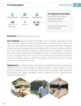 68
I 68 I
Farmers Covered Employment Annual Turnover
Promoting piggery 	 			 		 Singh Pig Farm
Mr. Nagendra Pratap Singh
Shantipuram ADA Colony
Phaphamau Allahabad,
Uttar Pradesh, India
nagendra1122@gmail.com
+91 9452697246
Enterprise: Pig farming and training center
Core Activity: Nagendra invested Rs 30,000/- from his savings and bought 10 small
pigs of Yorkshire breed in a ratio of 2:8 (male:female). “I reared them for a year in the
700 sq. ft. space behind my house, which was my ancestral land” he recalls. The biggest
problem was food. He approached big and small eateries in the city and requested them
for all their wasted and leftover food. He sold the animals to wholesalers and retailers
after a year and managed to earn Rs 50,000 from them. “I couldn’t believe my income,”
he says. Deciding he was on the right path, he purchased more pigs from his profit. At
present he running a pig farm comprising 60 piglets. The pig farm become a training
centre for the unemployed rural youth.
Agripreneur: Mr. Nagendra Pratap Singh (37) is having Bachelor’s Degree in Agricultural
Technology and hails from Shantipuram, Allahabad district in Uttar Pradesh. He took
training on piggery for 6 days during the training program conducted under Agri-Clinics
and Agri-Business Centers (AC&ABC) Scheme organized by Krishi Vigyan Kendra,
Kaushambi, Uttar Pradesh.
500
farmers from
7 villages
7
persons
Rs. 16/-
lakh
 