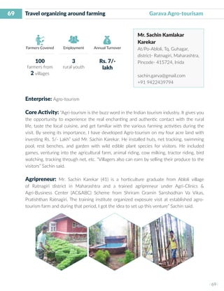 69
I 69 I
Farmers Covered Employment Annual Turnover
Travel organizing around farming 	 	 Garava Agro-tourisam
Mr. Sachin Kamlakar
Karekar
At/Po-Abloli, Tq, Guhagar,
district- Ratnagiri, Maharashtra,
Pincode- 415724, Inida
sachin.garva@gmail.com
+91 9422439794
Enterprise: Agro-tourism
Core Activity: “Agri-tourism is the buzz word in the Indian tourism industry. It gives you
the opportunity to experience the real enchanting and authentic contact with the rural
life, taste the local cuisine, and get familiar with the various farming activities during the
visit. By seeing its importance, I have developed Agro-tourism on my four acre land with
investing Rs. 5/- Lakh” said Mr. Sachin Karekar. He installed huts, net tracking, swimming
pool, rest benches, and garden with wild edible plant species for visitors. He included
games, venturing into the agricultural farm, animal riding, cow milking, tractor riding, bird
watching, tracking through net, etc. “Villagers also can earn by selling their produce to the
visitors” Sachin said.
Agripreneur: Mr. Sachin Karekar (41) is a horticulture graduate from Abloli village
of Ratnagiri district in Maharashtra and a trained agripreneur under Agri-Clinics &
Agri-Business Center (AC&ABC) Scheme from Shriram Gramin Sanshodhan Va Vikas,
Pratishthan Ratnagiri. The training institute organized exposure visit at established agro-
tourism farm and during that period, I got the idea to set up this venture” Sachin said.
100
farmers from
2 villages
3
rural youth
Rs. 7/-
lakh
 
