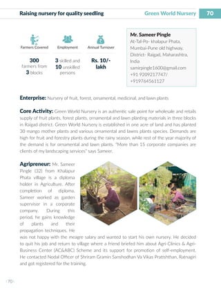 70
I 70 I
Farmers Covered Employment Annual Turnover
Raising nursery for quality seedling 		 Green World Nursery
Mr. Sameer Pingle
At-Tal-Po- khalapur Phata,
Mumbai-Pune old highway,
District- Raigad, Maharashtra,
India
samirpingle1600@gmail.com
+91 9209217747/
+919764561127
Enterprise: Nursery of fruit, forest, ornamental, medicinal, and lawn plants
Core Activity: Green World Nursery is an authentic sale point for wholesale and retails
supply of fruit plants, forest plants, ornamental and lawn planting materials in three blocks
in Raigad district. Green World Nursery is established in one acre of land and has planted
30 mango mother plants and various ornamental and lawns plants species. Demands are
high for fruit and forestry plants during the rainy season, while rest of the year majority of
the demand is for ornamental and lawn plants. “More than 15 corporate companies are
clients of my landscaping services” says Sameer.
Agripreneur: Mr. Sameer
Pingle (32) from Khalapur
Phata village is a diploma
holder in Agriculture. After
completion of diploma,
Sameer worked as garden
supervisor in a corporate
company. During this
period, he gains knowledge
of plants and their
propagation techniques. He
was not happy with the meagre salary and wanted to start his own nursery. He decided
to quit his job and return to village where a friend briefed him about Agri-Clinics & Agri-
Business Center (AC&ABC) Scheme and its support for promotion of self-employment.
He contacted Nodal Officer of Shriram Gramin Sanshodhan Va Vikas Pratishthan, Ratnagiri
and got registered for the training.
300
farmers from
3 blocks
3 skilled and
10 unskilled
persons
Rs. 10/-
lakh
 