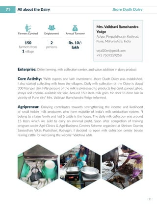 71
I 71 I
Farmers Covered Employment Annual Turnover
All about the Dairy 		 			 Jhore Dudh Dairy
Mrs. Vaibhavi Ramchandra
Yedge
At/po: Pimpalidhurav, Kothrud,
Pune, Maharashtra, India
sejal20re@gmail.com
+91 7507259258
Enterprise: Dairy farming, milk collection center, and value addition in dairy product
Core Activity: “With rupees one lakh investment, Jhore Dudh Dairy was established.
I also started collecting milk from the villagers. Daily milk collection of the Diary is about
300 liter per day. Fifty percent of the milk is processed to products like curd, paneer, ghee,
khoya and chenna available for sale. Around 150 liters milk goes for door to door sale in
vicinity of Pune city” Mrs. Vaibhavi Ramchandra Yedge informed.
Agripreneur: Dairying contributes towards strengthening the income and livelihood
of small holder milk producers who form majority of India’s milk production system. “I
belong to a farm family and had 5 cattle is the house. The daily milk collection was around
15 liters which we sold to dairy on minimal profit. Soon after completion of training
program under Agri-Clinics & Agri-Business Centres Scheme organized at Shriram Gramin
Sansodhan Vikas Pratisthan, Ratnagiri, I decided to open milk collection center beside
rearing cattle for increasing the income” Vaibhavi adds.
150
farmers from
1 village
2
persons
Rs. 10/-
lakh
 