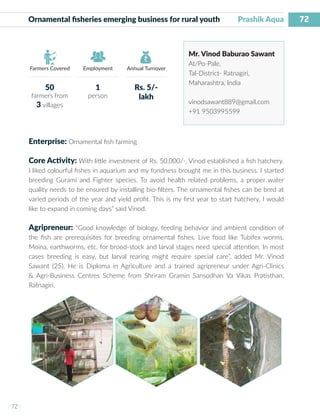 72
I 72 I
Farmers Covered Employment Annual Turnover
Ornamental fisheries emerging business for rural youth Prashik Aqua
Mr. Vinod Baburao Sawant
At/Po-Pale,
Tal-District- Ratnagiri,
Maharashtra, India
vinodsawant889@gmail.com
+91 9503995599
Enterprise: Ornamental fish farming
Core Activity: With little investment of Rs. 50,000/-, Vinod established a fish hatchery.
I liked colourful fishes in aquarium and my fondness brought me in this business. I started
breeding Gurami and Fighter species. To avoid health related problems, a proper water
quality needs to be ensured by installing bio-filters. The ornamental fishes can be bred at
varied periods of the year and yield profit. This is my first year to start hatchery, I would
like to expand in coming days” said Vinod.
Agripreneur: “Good knowledge of biology, feeding behavior and ambient condition of
the fish are prerequisites for breeding ornamental fishes. Live food like Tubifex worms,
Moina, earthworms, etc. for brood-stock and larval stages need special attention. In most
cases breeding is easy, but larval rearing might require special care”, added Mr. Vinod
Sawant (25). He is Diploma in Agriculture and a trained agripreneur under Agri-Clinics
& Agri-Business Centres Scheme from Shriram Gramin Sansodhan Va Vikas Pratisthan,
Ratnagiri.
50
farmers from
3 villages
1
person
Rs. 5/-
lakh
 