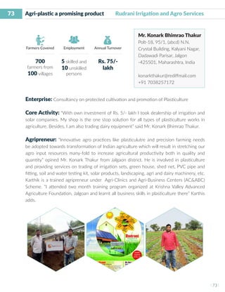 73
I 73 I
Farmers Covered Employment Annual Turnover
Agri-plastic a promising product Rudrani Irrigation and Agro Services
Mr. Konark Bhimrao Thakur
Polt-18, 95/1, (abcd) N.N.
Crystal Building, Kalyani Nagar,
Dadawadi Parisar, Jalgon
-425501, Maharashtra, India
konarkthakur@rediffmail.com
+91 7038257172
Enterprise: Consultancy on protected cultivation and promotion of Plasticulture
Core Activity: “With own investment of Rs. 5/- lakh I took dealership of irrigation and
solar companies. My shop is the one stop solution for all types of plasticulture works in
agriculture. Besides, I am also trading dairy equipment” said Mr. Konark Bhimrao Thakur.
Agripreneur: “Innovative agro practices like plasticulutre and precision farming needs
be adopted towards transformation of Indian agriculture which will result in stretching our
agro input resources many-fold to increase agricultural productivity both in quality and
quantity” opined Mr. Konark Thakur from Jalgaon district. He is involved in plasticulture
and providing services on trading of irrigation sets, green house, shed net, PVC pipe and
fitting, soil and water testing kit, solar products, landscaping, agri and dairy machinery, etc.
Karthik is a trained agripreneur under Agri-Clinics and Agri-Business Centers (AC&ABC)
Scheme. “I attended two month training program organized at Krishna Valley Advanced
Agriculture Foundation, Jalgoan and learnt all business skills in plasticulture there” Karthis
adds.
700
farmers from
100 villages
5 skilled and
10 unskilled
persons
Rs. 75/-
lakh
 