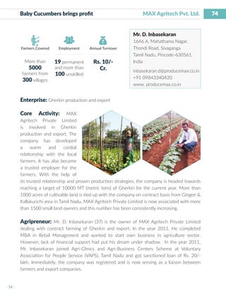 74
I 74 I
Farmers Covered Employment Annual Turnover
Baby Cucumbers brings profit 			 MAX Agritech Pvt. Ltd.
Mr. D. Inbasekaran
1646 A, Mahathama Nagar,
Thondi Road, Sivaganga
Tamil Nadu, Pincode-630561,
India
inbasekaran.d@producemax.co.in
+91 09843340420
www. producemax.co.in
Enterprise: Gherkin production and export
Core Activity: MAX
Agritech Private Limited
is involved in Gherkin
production and export. The
company has developed
a warm and cordial
relationship with the local
farmers. It has also become
a trusted employer for the
farmers. With the help of
its trusted relationship and proven production strategies, the company is headed towards
reaching a target of 10000 MT (metric tons) of Gherkin for the current year. More than
1000 acres of cultivable land is tied up with the company on contract basis from Gingee &
Kallakurichi area in Tamil Nadu. MAX Agritech Private Limited is now associated with more
than 1500 small land owners and this number has been consistently increasing.
Agripreneur: Mr. D. Inbasekaran (37) is the owner of MAX Agritech Private Limited
dealing with contract farming of Gherkin and export. In the year 2011, He completed
MBA in Retail Management and wanted to start own business in agriculture sector.
However, lack of financial support had put his dream under shadow. In the year 2011,
Mr. Inbasekaran joined Agri-Clinics and Agri-Business Centers Scheme at Voluntary
Association for People Service (VAPS), Tamil Nadu and got sanctioned loan of Rs. 20/-
lakh. Immediately, the company was registered and is now serving as a liaison between
farmers and export companies.
More than
5000
farmers from
300 villages
19 permanent
and more than
100 unskilled
Rs. 10/-
Cr.
 