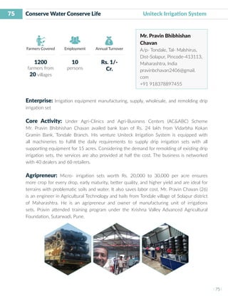 75
I 75 I
Farmers Covered Employment Annual Turnover
Conserve Water Conserve Life 		 Uniteck Irrigation System
Mr. Pravin Bhibhishan
Chavan
A/p- Tondale, Tal- Malshirus,
Dist-Solapur, Pincode-413113,
Maharashtra, India
pravinbchavan2406@gmail.
com
+91 918378897455
Enterprise: Irrigation equipment manufacturing, supply, wholesale, and remolding drip
irrigation set
Core Activity: Under Agri-Clinics and Agri-Business Centers (AC&ABC) Scheme
Mr. Pravin Bhibhishan Chavan availed bank loan of Rs. 24 lakh from Vidarbha Kokan
Gramin Bank, Tondale Branch. His venture Uniteck Irrigation System is equipped with
all machineries to fulfill the daily requirements to supply drip irrigation sets with all
supporting equipment for 15 acres. Considering the demand for remolding of existing drip
irrigation sets, the services are also provided at half the cost. The business is networked
with 40 dealers and 60 retailers.
Agripreneur: Micro- irrigation sets worth Rs. 20,000 to 30,000 per acre ensures
more crop for every drop, early maturity, better quality, and higher yield and are ideal for
terrains with problematic soils and water. It also saves labor cost. Mr. Pravin Chavan (26)
is an engineer in Agricultural Technology and hails from Tondale village of Solapur district
of Maharashtra. He is an agripreneur and owner of manufacturing unit of irrigations
sets. Pravin attended training program under the Krishna Valley Advanced Agricultural
Foundation, Sutarwadi, Pune.
1200
farmers from
20 villages
10
persons
Rs. 1/-
Cr.
 