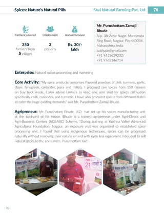 76
I 76 I
Farmers Covered Employment Annual Turnover
Spices: Nature’s Natural Pills	 		 Savi Natural Farming Pvt. Ltd
Mr. Purushottam Zamaji
Bhude
A/p. 38, Amar Nagar, Manewada
Ring Road, Nagpur, Pin-440034,
Maharashtra, India
pzbhude@gmail.com
+91 9423629232/
+91 9763146714
Enterprise: Natural spices processing and marketing
Core Activity: “My spice products comprises flavored powders of chili, turmeric, garlic,
clove, fenugreek, coriander, jeera and millets. I procured raw spices from 150 farmers
on buy back mode. I also advise farmers to keep one acre land for spices cultivation
specifically chilli, coriander, and turmeric. I have also procured spices from different states
to cater the huge existing demands” said Mr. Purushottam Zamaji Bhude.
Agripreneur: Mr. Purushotam Bhude, (42) has set up his spices manufacturing unit
at the backyard of his house. Bhude is a trained agripreneur under Agri-Clinics and
Agri-Business Centers (AC&ABC) Scheme. “During training at Krishna Valley Advanced
Agricultural Foundation, Nagpur, an exposure visit was organized to established spice
processing unit. I found that using indigenous techniques, spices can be processed
naturally without removing their natural oil and with even less equipment. I decided to sell
natural spices to the consumers. Purushottam said.
350
farmers from
5 villages
3
persons
Rs. 30/-
lakh
 