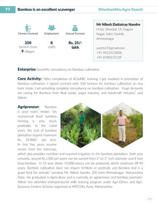 77
I 77 I
Farmers Covered Employment Annual Turnover
Bamboo is an excellent scavenger 	 Shivshambhu Agro Search
Mr Nilesh Dattatray Nandre
H.No. Dhandai 15, Nagare
Nagar, Sakri, Nashik,
Ahmednagar
yash167@gmail.com
+91 9423523838,
+91 8788155139
Enterprise: Scientific consultancy on Bamboo cultivation
Core Activity: “After completion of AC&ABC training, I got involved in promotion of
Bamboo cultivation. I signed contract with 350 farmers for bamboo cultivation on buy
back mode. I am providing complete consultancy on bamboo cultivation. Huge demands
are raising for Bamboo from Real estate, paper industry, and handicraft industry”, said
Nilesh.
Agripreneur: “Bamboo
is poor man’s timber. On
economical level bamboo
farming is very much
profitable. In the initial
years, the cost of bamboo
plantation require maximum
Rs. 35,000/- per acre.
In first five years income
comes from the intercrop,
which also provides nutrition and required irrigation to the bamboo plantation. Sixth year
onwards, around Rs.1500 per piece can be earned from 2” to 3” inch diameter and 8 foot
long bamboo. In 15 year above 15,000 pieces can be produced, which continues till 90
years. Bamboo cultivation does not require fertilizer or pesticide and Bamboo leaf is a
good feed for animals” narrated Mr. Nilesh Nandre (29) from Ahmednagar, Maharashtra
State. He graduated in Agriculture and is currently an agripreneur and bamboo promoter.
Nilesh has attended entrepreneurial skills training program under Agri-Clinics and Agri-
Business Centers Scheme organised at MITCON, Pune, Maharashtra.
350
farmers from
9 villages
8
staffs
Rs. 25/-
lakh
 