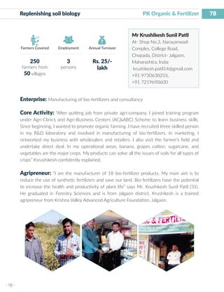78
I 78 I
Farmers Covered Employment Annual Turnover
Replenishing soil biology 	 			 PK Organic & Fertilizer
Mr Krushikesh Sunil Patil
At- Shop No.3, Narayanwadi
Comples, College Road,
Chopada, District- Jalgaon,
Maharashtra, India
krushikesh.patil14@gmail.com
+91 9730630255,
+91 7219690600
Enterprise: Manufacturing of bio-fertilizers and consultancy
Core Activity: “After quitting job from private agri-company, I joined training program
under Agri-Clinics and Agri-Business Centers (AC&ABC) Scheme to learn business skills.
Since beginning, I wanted to promote organic farming. I have recruited three skilled person
in my R&D laboratory and involved in manufacturing of bio-fertilizers. In marketing, I
networked my business with wholesalers and retailers. I also visit the farmer’s field and
undertake direct deal. In my operational areas, banana, grapes cotton, sugarcane, and
vegetables are the major crops. My products can solve all the issues of soils for all types of
crops” Ksrushikesh confidently explained.
Agripreneur: “I am the manufacturer of 18 bio-fertilizer products. My main aim is to
reduce the use of synthetic fertilizers and save our land. Bio-fertilizers have the potential
to increase the health and productivity of plant life” says Mr. Krushikesh Sunil Patil (31).
He graduated in Forestry Sciences and is from Jalgaon district. Krushikesh is a trained
agripreneur from Krishna Valley Advanced Agriculture Foundation, Jalgaon.
250
farmers from
50 villages
3
persons
Rs. 25/-
lakh
 