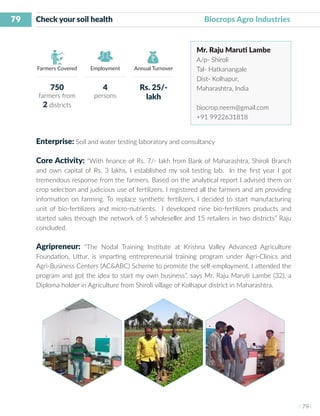 79
I 79 I
Farmers Covered Employment Annual Turnover
Check your soil health 	 	 	 Biocrops Agro Industries
Mr. Raju Maruti Lambe
A/p- Shiroli
Tal- Hatkanangale
Dist- Kolhapur,
Maharashtra, India
biocrop.neem@gmail.com
+91 9922631818
Enterprise: Soil and water testing laboratory and consultancy
Core Activity: “With finance of Rs. 7/- lakh from Bank of Maharashtra, Shiroli Branch
and own capital of Rs. 3 lakhs, I established my soil testing lab. In the first year I got
tremendous response from the farmers. Based on the analytical report I advised them on
crop selection and judicious use of fertilizers. I registered all the farmers and am providing
information on farming. To replace synthetic fertilizers, I decided to start manufacturing
unit of bio-fertilizers and micro-nutrients. I developed nine bio-fertilizers products and
started sales through the network of 5 wholeseller and 15 retailers in two districts” Raju
concluded.
Agripreneur: “The Nodal Training Institute at Krishna Valley Advanced Agriculture
Foundation, Uttur, is imparting entrepreneurial training program under Agri-Clinics and
Agri-Business Centers (AC&ABC) Scheme to promote the self-employment. I attended the
program and got the idea to start my own business”, says Mr. Raju Maruti Lambe (32), a
Diploma holder in Agriculture from Shiroli village of Kolhapur district in Maharashtra.
750
farmers from
2 districts
4
persons
Rs. 25/-
lakh
 