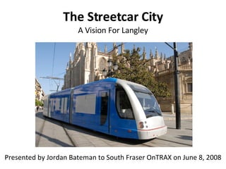 The Streetcar City A Vision For Langley Presented by Jordan Bateman to South Fraser OnTRAX on June 8, 2008 