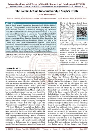 International Journal of Trend in Scientific Research and Development (IJTSRD)
Volume 6 Issue 3, March-April 2022 Available Online: www.ijtsrd.com e-ISSN: 2456 – 6470
@ IJTSRD | Unique Paper ID – IJTSRD49733 | Volume – 6 | Issue – 3 | Mar-Apr 2022 Page 1337
The Politics behind Innocent Sarabjit Singh’s Death
Lokesh Kumar Meena
Associate Professor, Political Science, Seth RL Saharia Government PG College, Kaladera, Jaipur, Rajasthan, India
ABSTRACT
Sarabjit Singh Attwal (also spelled Sarabjeet Singh; 1963 or 1964 – 2
May 2013) (alleged to be Manjit Singh Rattu by Pakistan) was an
Indian national convicted of terrorism and spying by a Pakistani
court. He was tried and convicted by the Supreme Court of Pakistan
for a series of bomb attacks in Lahore and Faisalabad that killed 14
bystanders in 1990. However, according to India, Sarabjit was a
farmer who strayed into Pakistan from his village located on the
border, three months after the bombings. After a brief trial in the
Lahore High Court (later directed to the Supreme Court), he was
condemned and sentenced to death in 1991, but the sentence was
repeatedly postponed by the Government of Pakistan. While in prison
at Kot Lakhpat Jail, Lahore in April 2013, he was attacked by fellow
inmates and died six days later at the Jinnah Hospital, Lahore.
KEYWORDS: Terrorism, Sarabjit Singh Attwal, Pakistan, border,
farmer, government, jail, death
How to cite this paper: Lokesh Kumar
Meena "The Politics behind Innocent
Sarabjit Singh’s
Death" Published in
International Journal
of Trend in Scientific
Research and
Development (ijtsrd),
ISSN: 2456-6470,
Volume-6 | Issue-3,
April 2022, pp.1337-1340, URL:
www.ijtsrd.com/papers/ijtsrd49733.pdf
Copyright © 2022 by author (s) and
International Journal of Trend in
Scientific Research and Development
Journal. This is an
Open Access article
distributed under the
terms of the Creative Commons
Attribution License (CC BY 4.0)
(http://creativecommons.org/licenses/by/4.0)
INTRODUCTION:
Sarabjeet was caught on an unmarked Indo-Pakistani
border area in Pakistan and arrested by the Pakistan
Rangers near Kasur. Singh and his supporters claimed
that the arrest was a case of mistaken identity and that
he was only a poor farmer who was drunk and had
strayed over the border. His sister said that the family
launched a search but could not find any clue to his
whereabouts for nine months. After a year they
received a letter from Singh, informing them that he
had been arrested in Pakistan as Manjit Singh, as he
had no identification papers and had been charged by
the Lahore police in the bombings. He was convicted
of spying and carrying out the bombings and was
given the death penalty. Some sources say that he was
initially arrested on charges of illegally crossing the
India-Pakistan border. But after eight days, the
Pakistani police charged him with involvement in the
1990 terror blasts at Faisalabad and Lahore. The
authorities claimed that he was 'Manjit Singh' and had
been responsible for the four blasts which killed 14
people, and had been arrested while returning to India
after carrying out the bombings. He was accused of
working for the Indian Research and Analysis Wing
intelligence agency. [1,2] He subsequently confessed
on camera to the bombings. It was later reported that
Manjit Singh was later apprehended in Canada, and
later in India. In 1991 Singh was given the death
sentence under Pakistan's Army Act. His sentence
was upheld by the High Court Division and later by
the Appeal late Division. The Supreme Court
dismissed a petition to review his death sentence in
March 2006 as Singh's lawyers failed to appear for
the hearing. Singh said that his appeal had been
dismissed by the Pakistan Supreme Court only
because of lack of interest by his former lawyer.
Singh had been arrested on the night of 30 August
1990 at the Kasur border for illegally crossing the
Indo-Pakistani border. Eight days after, the police
implicated him in the terrorist bombings. Burney also
pointed out that the same magistrate had recorded the
witness statements in all the four bombings, of which
one had taken place at Faisalabad and the remaining
three at Lahore, although the police investigations
involved four different police stations and two
different districts. He said four different magistrates
should have recorded the statements. None of the
statements recorded in front of the magistrate were
taken under oath. Singh had been paraded before the
witnesses in the absence of the magistrate, and the
police had informed the witnesses that he was the
bomber. This was confirmed by Salim's testimony.
An Indian origin British lawyer, Jas Uppal,
IJTSRD49733
 