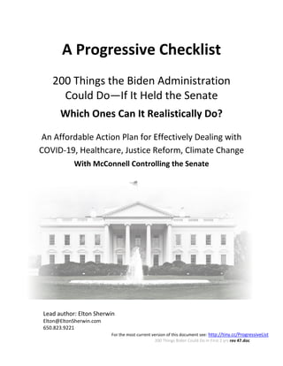 For the most current version of this document see: http://tiny.cc/ProgressiveList
200 Things Biden Could Do in First 2 yrs rev 47.doc
A Progressive Checklist
200 Things the Biden Administration
Could Do—If It Held the Senate
Which Ones Can It Realistically Do?
An Affordable Action Plan for Effectively Dealing with
COVID-19, Healthcare, Justice Reform, Climate Change
With McConnell Controlling the Senate
Lead author: Elton Sherwin
Elton@EltonSherwin.com
650.823.9221
 