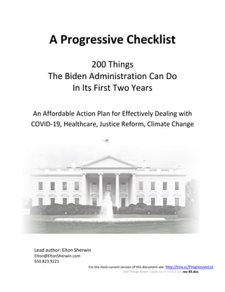 For the most current version of this document see: http://tiny.cc/ProgressiveList
200 Things Biden Could Do in First 2 yrs rev 49.doc
A Progressive Checklist
200 Things
The Biden Administration Can Do
In Its First Two Years
An Affordable Action Plan for Effectively Dealing with
COVID-19, Healthcare, Justice Reform, Climate Change
Lead author: Elton Sherwin
Elton@EltonSherwin.com
650.823.9221
 