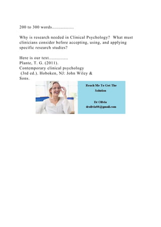 200 to 300 words.................
Why is research needed in Clinical Psychology? What must
clinicians consider before accepting, using, and applying
specific research studies?
Here is our text...............
Plante, T. G. (2011).
Contemporary clinical psychology
(3rd ed.). Hoboken, NJ: John Wiley &
Sons.
 
