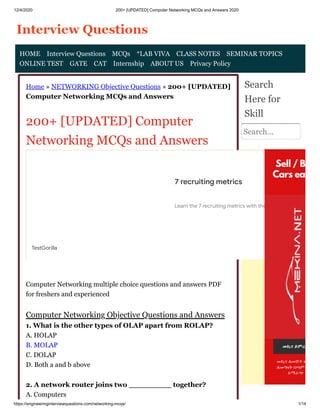 12/4/2020 200+ [UPDATED] Computer Networking MCQs and Answers 2020
https://engineeringinterviewquestions.com/networking-mcqs/ 1/14
Home » NETWORKING Objective Questions » 200+ [UPDATED]
Computer Networking MCQs and Answers
200+ [UPDATED] Computer
Networking MCQs and Answers
Computer Networking multiple choice questions and answers PDF
for freshers and experienced
Computer Networking Objective Questions and Answers
1. What is the other types of OLAP apart from ROLAP?
A. HOLAP
B. MOLAP
C. DOLAP
D. Both a and b above
2. A network router joins two _________ together?
A. Computers
Search
Here for
Skill
Search...
HOME Interview Questions MCQs *LAB VIVA CLASS NOTES SEMINAR TOPICS
ONLINE TEST GATE CAT Internship ABOUT US Privacy Policy
7 recruiting metrics
Learn the 7 recruiting metrics with the power to transfo
TestGorilla
 
