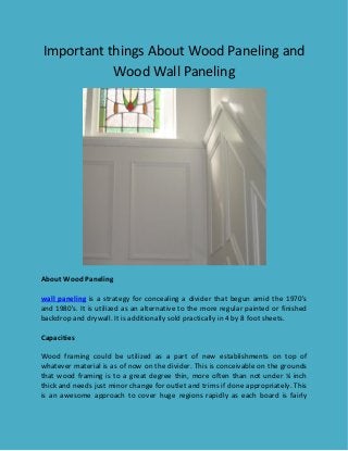 Important things About Wood Paneling and
Wood Wall Paneling
About Wood Paneling
wall paneling is a strategy for concealing a divider that begun amid the 1970's
and 1980's. It is utilized as an alternative to the more regular painted or finished
backdrop and drywall. It is additionally sold practically in 4 by 8 foot sheets.
Capacities
Wood framing could be utilized as a part of new establishments on top of
whatever material is as of now on the divider. This is conceivable on the grounds
that wood framing is to a great degree thin, more often than not under ¼ inch
thick and needs just minor change for outlet and trims if done appropriately. This
is an awesome approach to cover huge regions rapidly as each board is fairly
 
