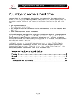 200 ways to revive a hard drive
Page 1
www.techrepublic.com
200 ways to revive a hard drive
We based one of our most popular pop quiz challenges on a situation every tech support person has
faced or will face at least once: a failed hard drive. In that particular case, a Compaq Prolinea 4/66 user
was getting errors like "disk 0 error" and "invalid drive specification." Here were the other facts in the
case:
• The data wasn't backed up.
• The problem came out of nowhere.
• The user had accessed Setup and tried to manually enter the settings for the drive type when "Auto"
didn't work.
• There was no startup disk made by this machine.
Reviving a drive like that one—even if only long enough to copy its data before you throw the drive in the
garbage—is a tough challenge. When I asked TechRepublic members how they would troubleshoot a
situation like this one, we received over 200 solutions, and we heard from a number of TechRepublic
members who wanted to know “what everybody else suggested.” So we decided to publish this collection
of over 200 ways to revive a hard drive.
In editing this document, we tried as much as possible to preserve the voices of the TechRepublic
members who submitted these solutions. Of course, as the legal blurb at the end of the document
declares, we can't promise that any of these tips will work in every setting. But we thought you'd enjoy
reading what your fellow IT professionals had to say on this subject. Enjoy!
How to revive a hard drive
Freeze it....................................................................................2
Drop it ......................................................................................9
Hit it........................................................................................10
The rest of the solutions ........................................................14
 