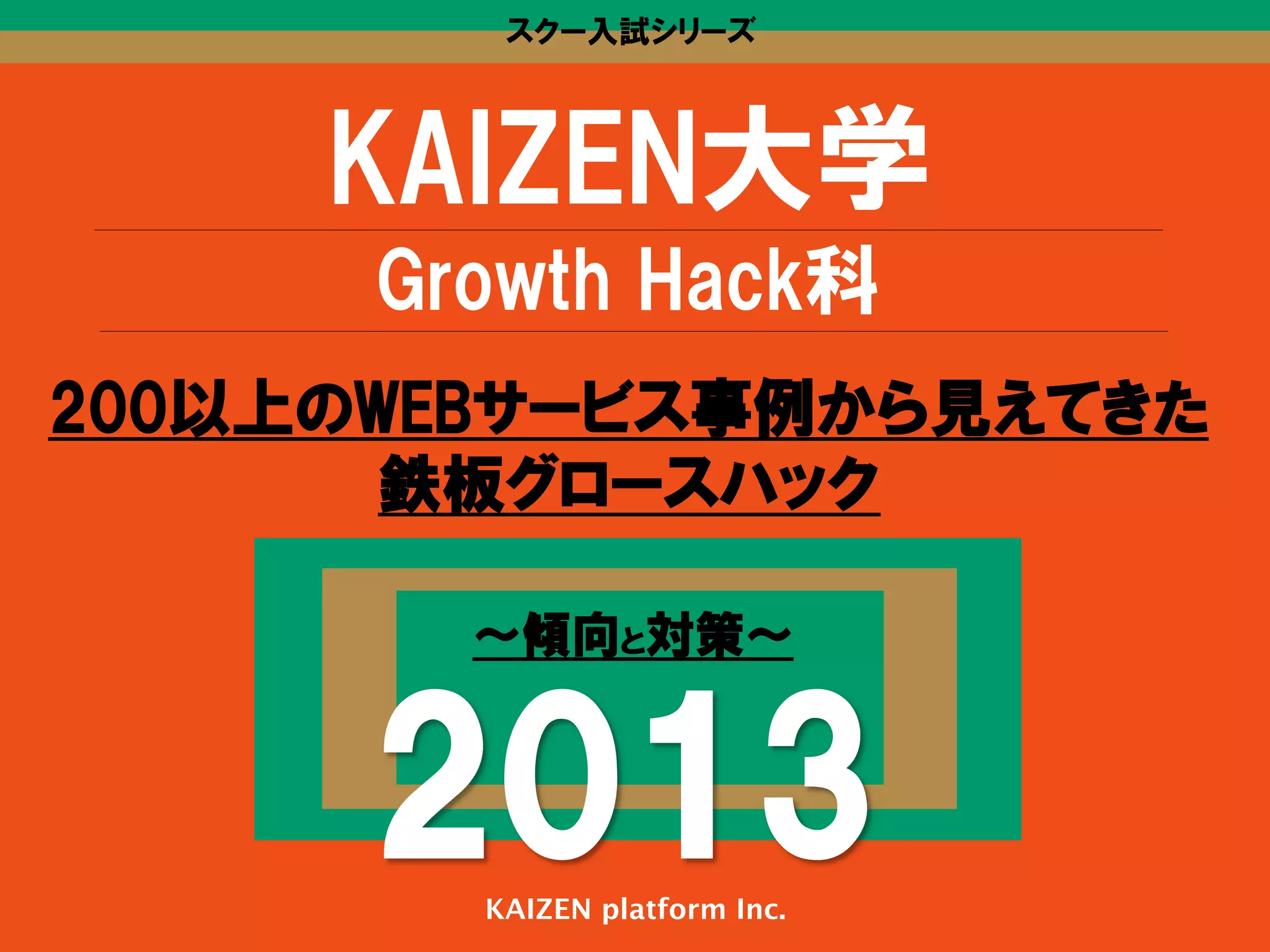 スクー入試シリーズ

KAIZEN大学
Growth  Hack科
200以上のWEBサービス事例から見えてきた
鉄板グロースハック
〜傾向と対策〜

2013
KAIZEN platform Inc.

 