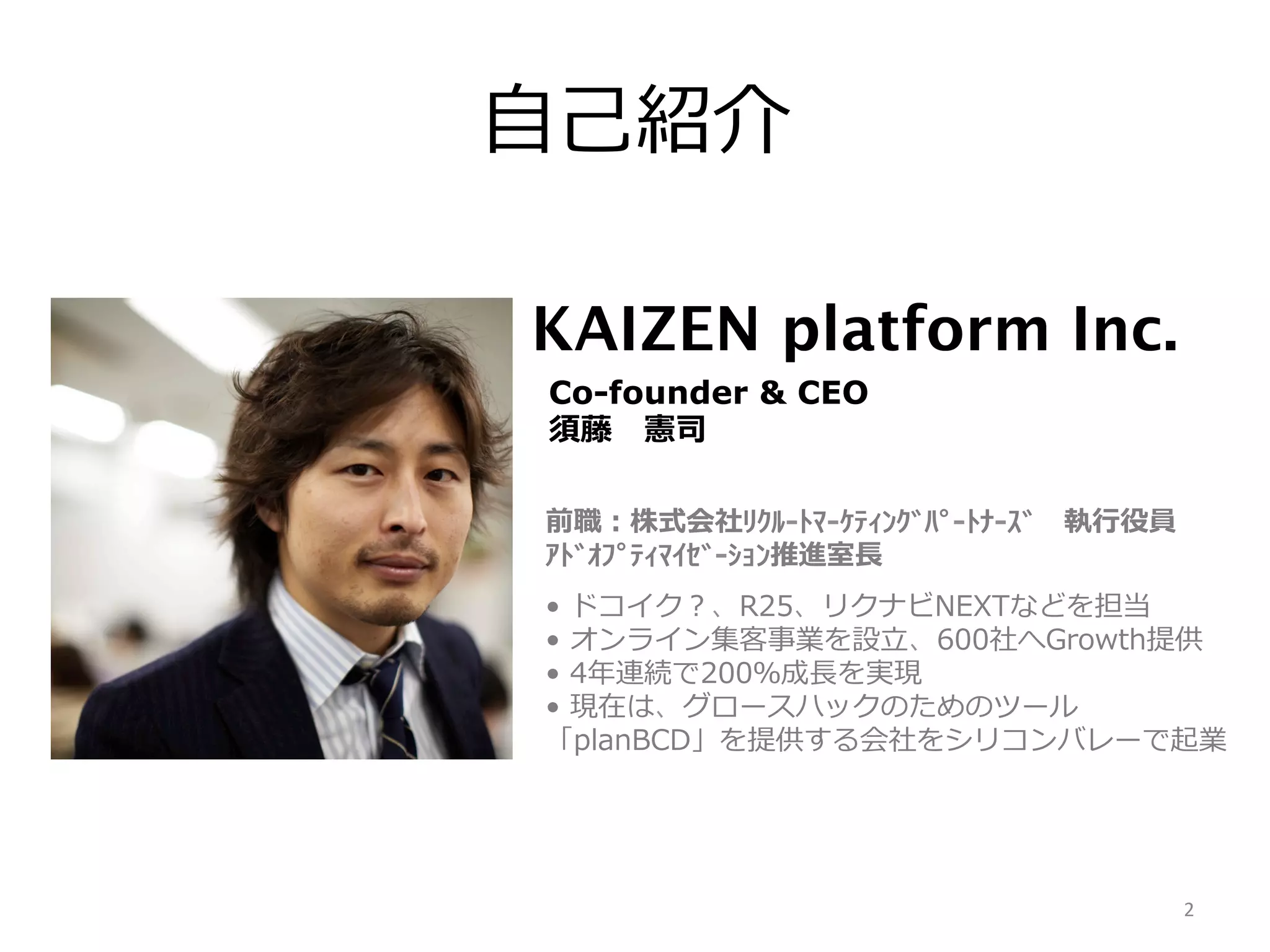 ⾃自⼰己紹介
Co-founder & CEO
須藤 　憲司
前職：株式会社ﾘｸﾙ-‐‑‒ﾄﾏ-‐‑‒ｹﾃｨﾝｸﾞﾊﾟ-‐‑‒ﾄﾅ-‐‑‒ｽﾞ 　執⾏行行役員
ｱﾄﾞｵﾌﾟﾃｨﾏｲｾﾞ-‐‑‒ｼｮﾝ推進室⻑⾧長
•  ドコイク？、R25、リクナビNEXTなどを担当
•  オンライン集客事業を設⽴立立、600社へGrowth提供
•  4年年連続で200％成⻑⾧長を実現
•  現在は、グロースハックのためのツール
「planBCD」を提供する会社をシリコンバレーで起業

2	
  

 