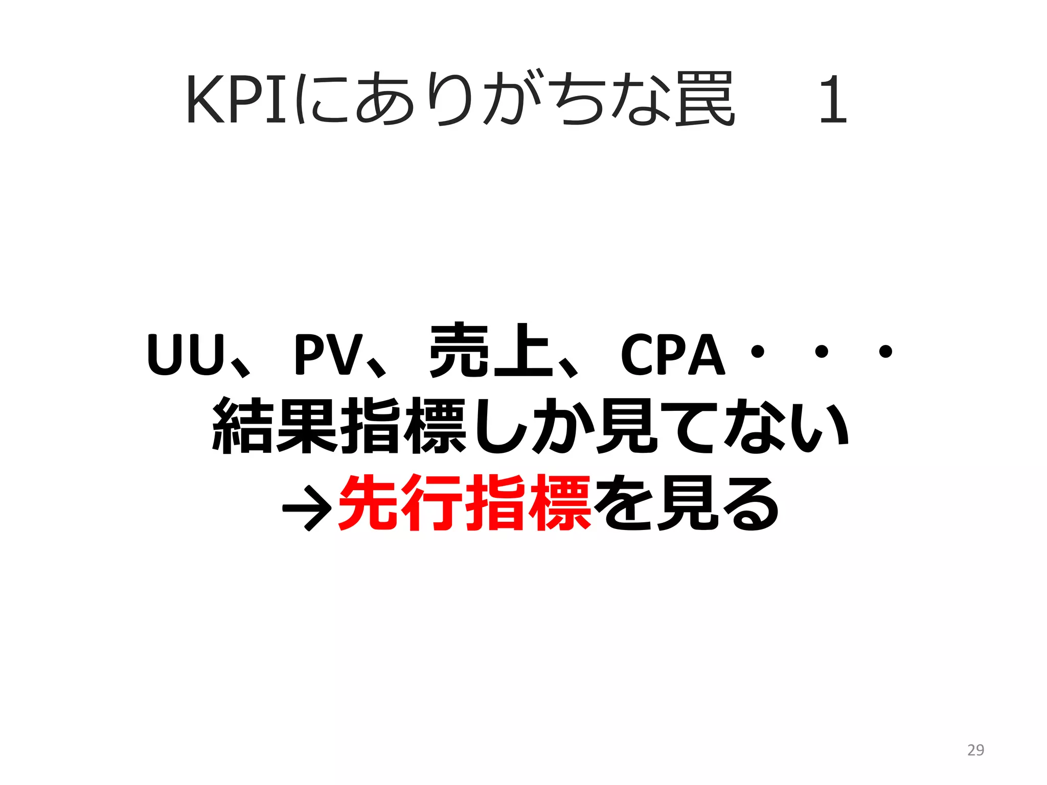 KPIにありがちな罠 　１

UU、PV、売上、CPA・・・	
  
結果指標しか⾒見見てない	
  
→先⾏行行指標を⾒見見る

29	
  

 