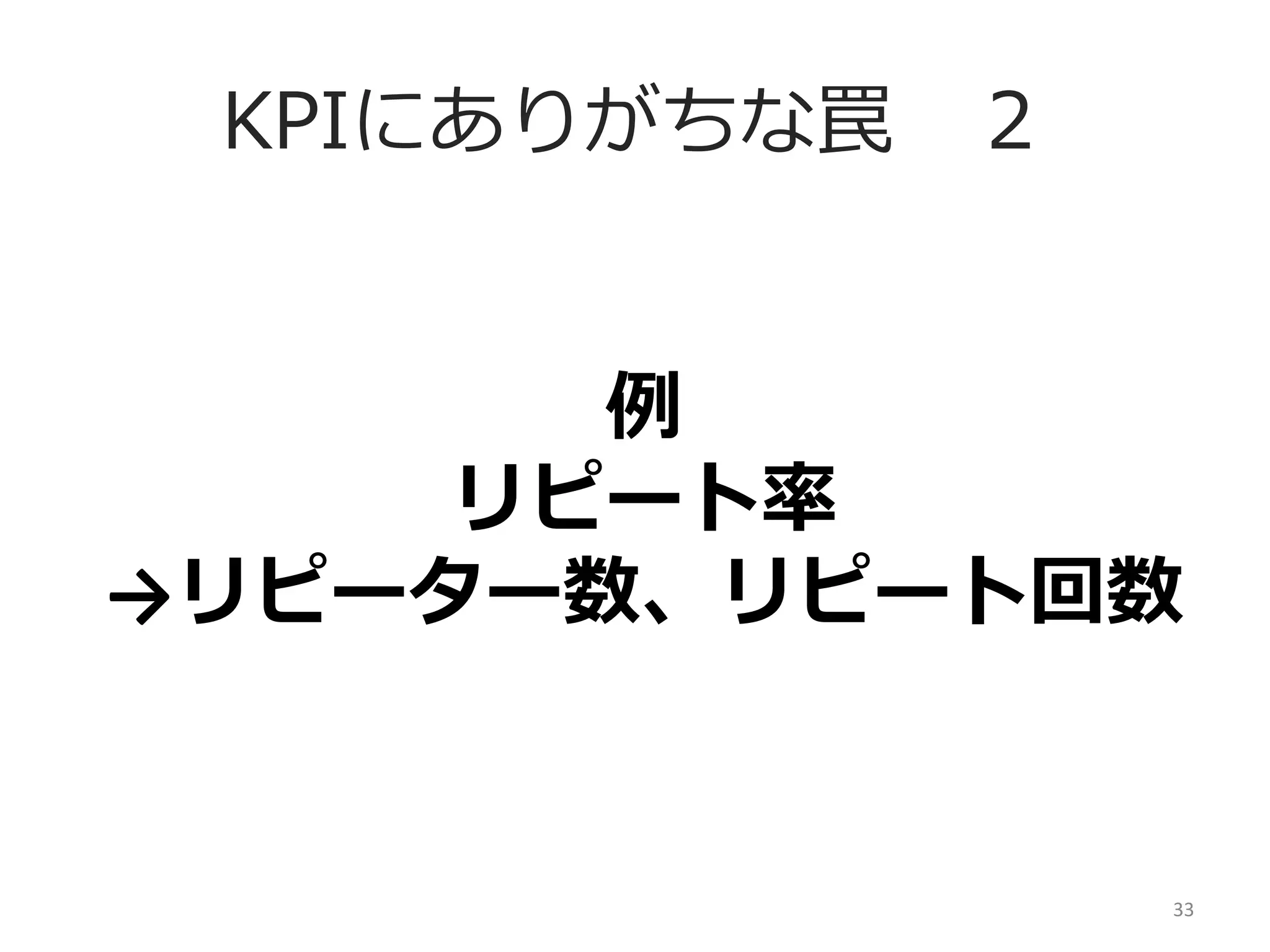 KPIにありがちな罠 　２
例例	
  
リピート率率率	
  
→リピーター数、リピート回数	
  

33	
  

 
